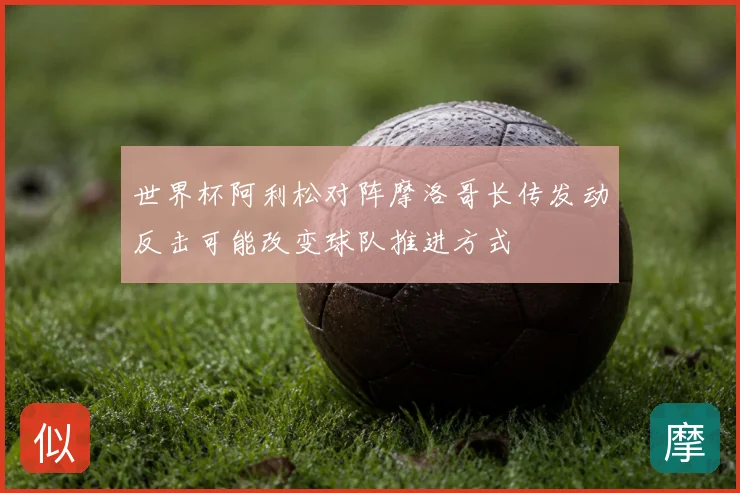 世界杯阿利松对阵摩洛哥长传发动反击可能改变球队推进方式